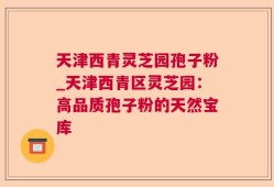 天津西青灵芝园孢子粉_天津西青区灵芝园：高品质孢子粉的天然宝库