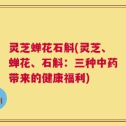 灵芝蝉花石斛(灵芝、蝉花、石斛：三种中药带来的健康福利)