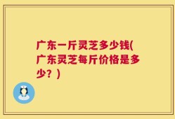 广东一斤灵芝多少钱(广东灵芝每斤价格是多少？)