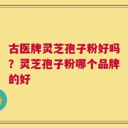 古医牌灵芝孢子粉好吗？灵芝孢子粉哪个品牌的好