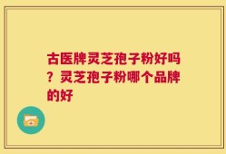古医牌灵芝孢子粉好吗？灵芝孢子粉哪个品牌的好