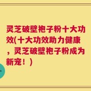灵芝破壁袍子粉十大功效(十大功效助力健康，灵芝破壁袍子粉成为新宠！)