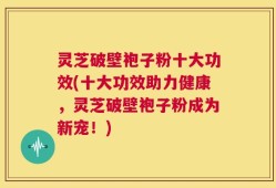 灵芝破壁袍子粉十大功效(十大功效助力健康，灵芝破壁袍子粉成为新宠！)