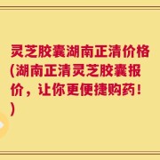 灵芝胶囊湖南正清价格(湖南正清灵芝胶囊报价，让你更便捷购药！)