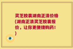 灵芝胶囊湖南正清价格(湖南正清灵芝胶囊报价，让你更便捷购药！)