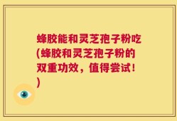 蜂胶能和灵芝孢子粉吃(蜂胶和灵芝孢子粉的双重功效，值得尝试！)