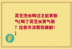 灵芝泡水喝过之后胃胀气(喝了灵芝水胃气胀？这些方法帮你缓解！)