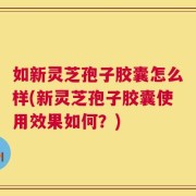 如新灵芝孢子胶囊怎么样(新灵芝孢子胶囊使用效果如何？)