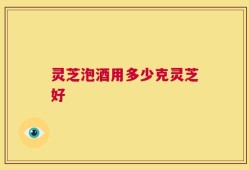 灵芝泡酒用多少克灵芝好