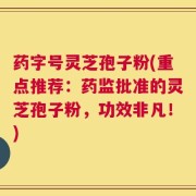 药字号灵芝孢子粉(重点推荐：药监批准的灵芝孢子粉，功效非凡！)