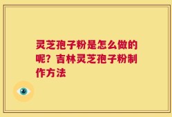 灵芝孢子粉是怎么做的呢？吉林灵芝孢子粉制作方法