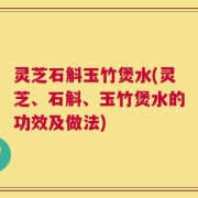 灵芝石斛玉竹煲水(灵芝、石斛、玉竹煲水的功效及做法)