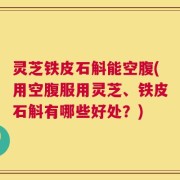 灵芝铁皮石斛能空腹(用空腹服用灵芝、铁皮石斛有哪些好处？)