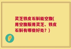 灵芝铁皮石斛能空腹(用空腹服用灵芝、铁皮石斛有哪些好处？)