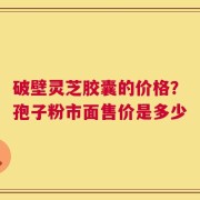 破壁灵芝胶囊的价格？孢子粉市面售价是多少