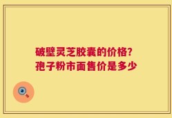 破壁灵芝胶囊的价格？孢子粉市面售价是多少