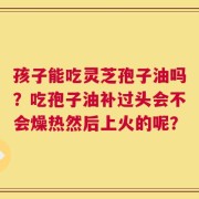 孩子能吃灵芝孢子油吗？吃孢子油补过头会不会燥热然后上火的呢？