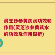 灵芝沙参黄芪水功效和作用(灵芝沙参黄芪水的功效及作用探析)