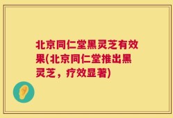 北京同仁堂黑灵芝有效果(北京同仁堂推出黑灵芝，疗效显著)