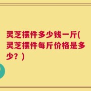 灵芝摆件多少钱一斤(灵芝摆件每斤价格是多少？)