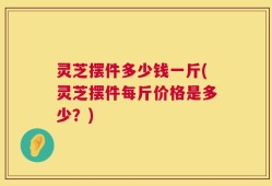 灵芝摆件多少钱一斤(灵芝摆件每斤价格是多少？)