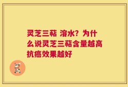 灵芝三萜 溶水？为什么说灵芝三萜含量越高抗癌效果越好