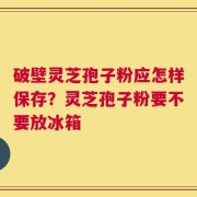 破壁灵芝孢子粉应怎样保存？灵芝孢子粉要不要放冰箱