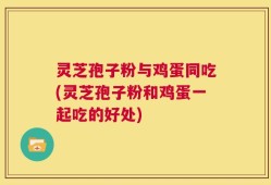 灵芝孢子粉与鸡蛋同吃(灵芝孢子粉和鸡蛋一起吃的好处)