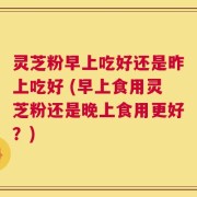 灵芝粉早上吃好还是昨上吃好 (早上食用灵芝粉还是晚上食用更好？)