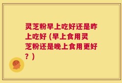 灵芝粉早上吃好还是昨上吃好 (早上食用灵芝粉还是晚上食用更好？)