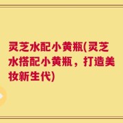灵芝水配小黄瓶(灵芝水搭配小黄瓶，打造美妆新生代)