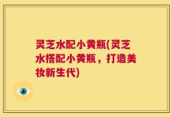 灵芝水配小黄瓶(灵芝水搭配小黄瓶，打造美妆新生代)