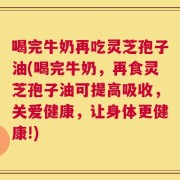 喝完牛奶再吃灵芝孢子油(喝完牛奶，再食灵芝孢子油可提高吸收，关爱健康，让身体更健康!)