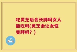 吃灵芝后会长胖吗女人能吃吗(灵芝会让女性变胖吗？)