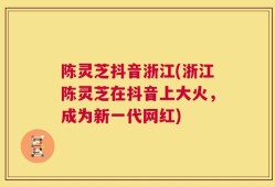 陈灵芝抖音浙江(浙江陈灵芝在抖音上大火，成为新一代网红)