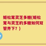 姬松茸灵芝多糖(姬松茸与灵芝的多糖如何双管齐下？)