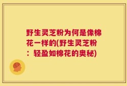 野生灵芝粉为何是像棉花一样的(野生灵芝粉：轻盈如棉花的奥秘)