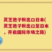灵芝孢子粉出口日本(灵芝孢子粉出口至日本，开启国际市场之路)