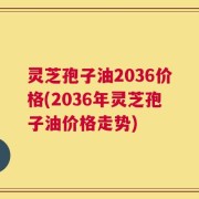 灵芝孢子油2036价格(2036年灵芝孢子油价格走势)