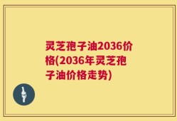 灵芝孢子油2036价格(2036年灵芝孢子油价格走势)