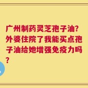广州制药灵芝孢子油？外婆住院了我能买点孢子油给她增强免疫力吗？
