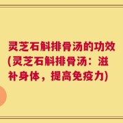 灵芝石斛排骨汤的功效(灵芝石斛排骨汤：滋补身体，提高免疫力)