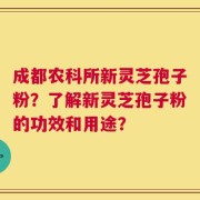 成都农科所新灵芝孢子粉？了解新灵芝孢子粉的功效和用途？