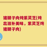 猪腱子肉炖紫灵芝(炖出滋补美味，紫灵芝炖猪腱子肉)