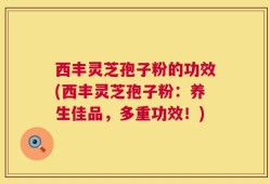 西丰灵芝孢子粉的功效(西丰灵芝孢子粉：养生佳品，多重功效！)