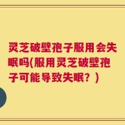 灵芝破壁孢子服用会失眠吗(服用灵芝破壁孢子可能导致失眠？)