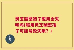 灵芝破壁孢子服用会失眠吗(服用灵芝破壁孢子可能导致失眠？)