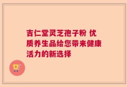 吉仁堂灵芝孢子粉 优质养生品给您带来健康活力的新选择