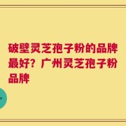 破壁灵芝孢子粉的品牌最好？广州灵芝孢子粉品牌