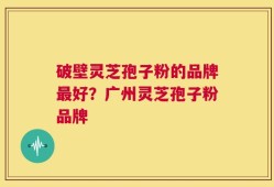 破壁灵芝孢子粉的品牌最好？广州灵芝孢子粉品牌